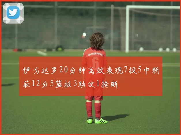 伊戈达罗20分钟高效表现7投5中斩获12分5篮板3助攻1抢断