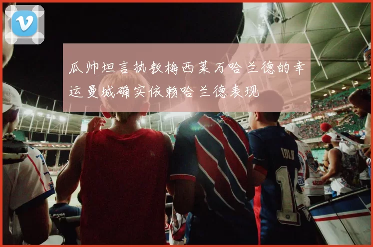 瓜帅坦言执教梅西莱万哈兰德的幸运曼城确实依赖哈兰德表现