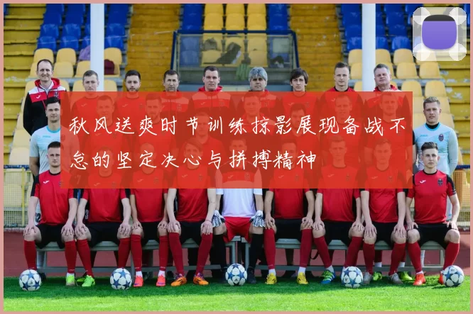 秋风送爽时节训练掠影展现备战不怠的坚定决心与拼搏精神