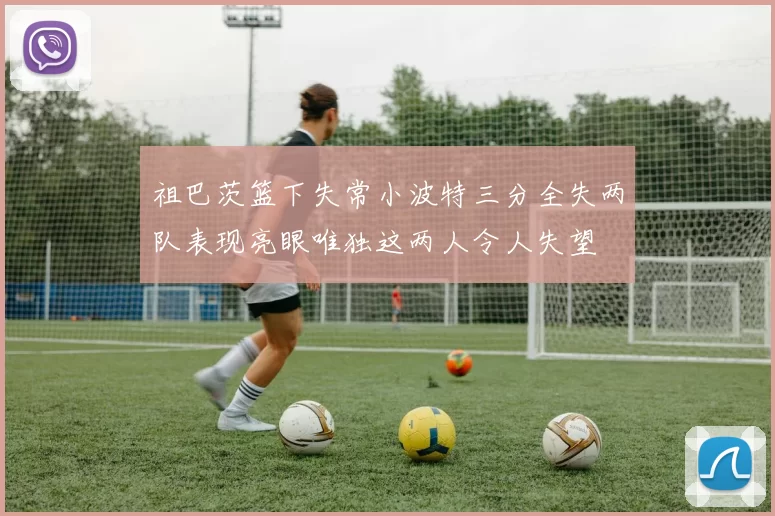 祖巴茨篮下失常小波特三分全失两队表现亮眼唯独这两人令人失望