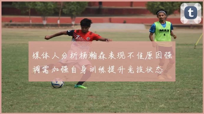 媒体人分析杨瀚森表现不佳原因强调需加强自身训练提升竞技状态