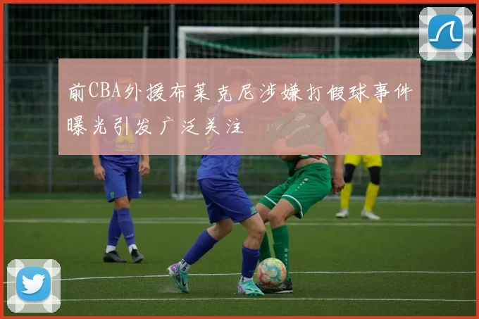 前CBA外援布莱克尼涉嫌打假球事件曝光引发广泛关注