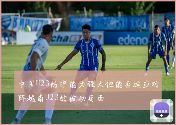 中国U23防守能力强大但能否适应对阵越南U23的被动局面