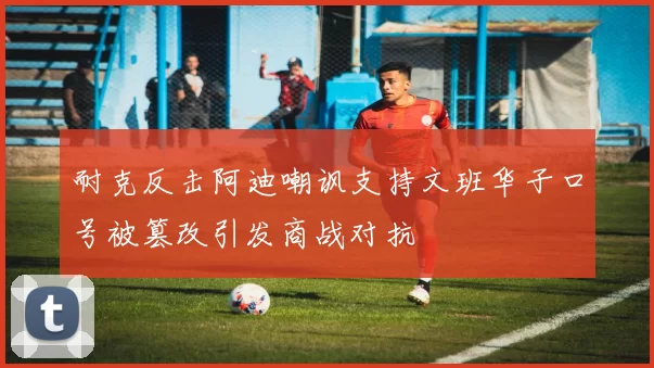 耐克反击阿迪嘲讽支持文班华子口号被篡改引发商战对抗