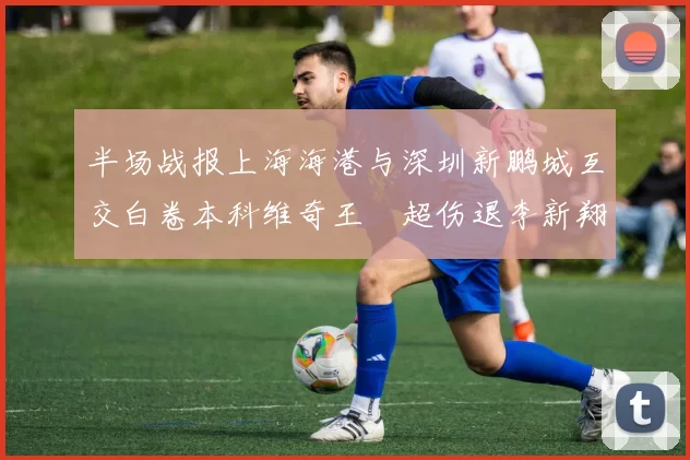 半场战报上海海港与深圳新鹏城互交白卷本科维奇王燊超伤退李新翔错失良机