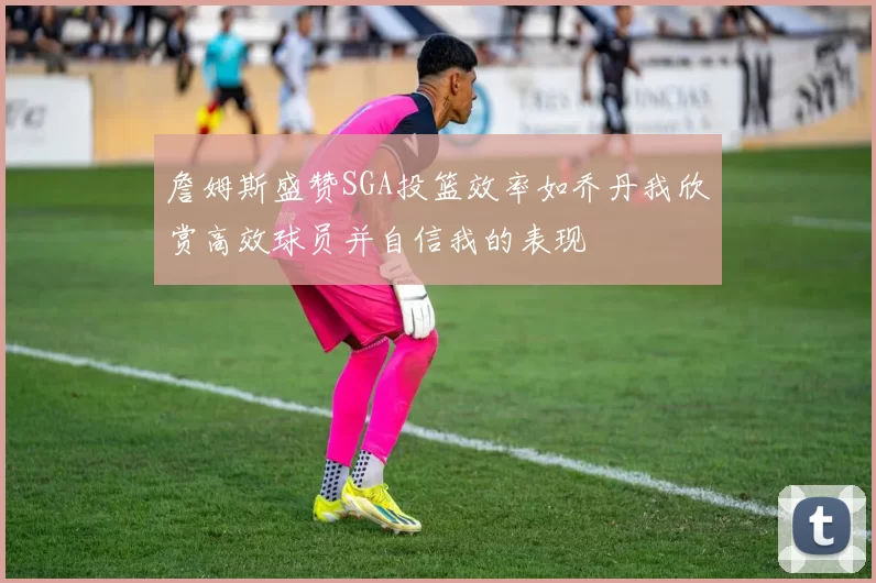 詹姆斯盛赞SGA投篮效率如乔丹我欣赏高效球员并自信我的表现