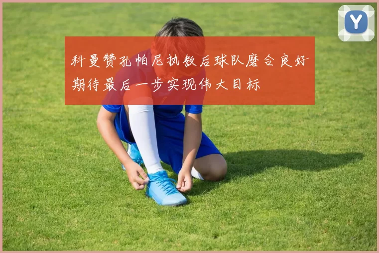 科曼赞孔帕尼执教后球队磨合良好期待最后一步实现伟大目标