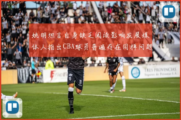 姚明坦言自身缺乏阅读影响发展媒体人指出CBA球员普遍存在同样问题