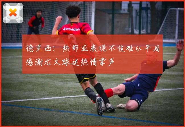 德罗西：热那亚表现不佳难以平局感谢尤文球迷热情掌声