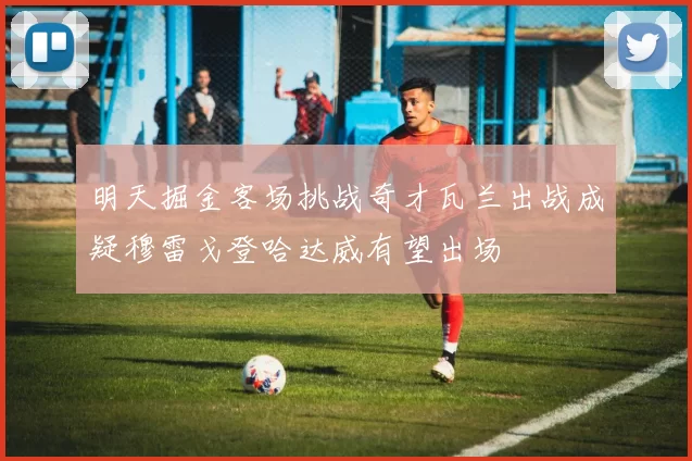 明天掘金客场挑战奇才瓦兰出战成疑穆雷戈登哈达威有望出场