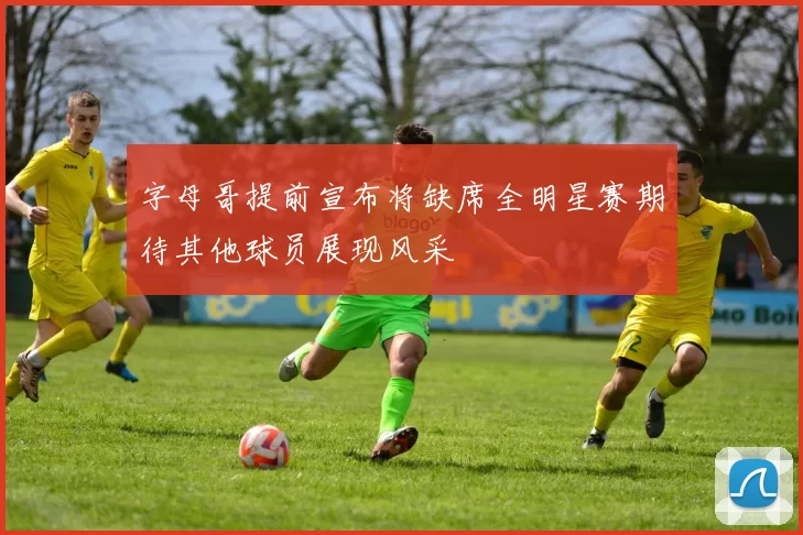 字母哥提前宣布将缺席全明星赛期待其他球员展现风采