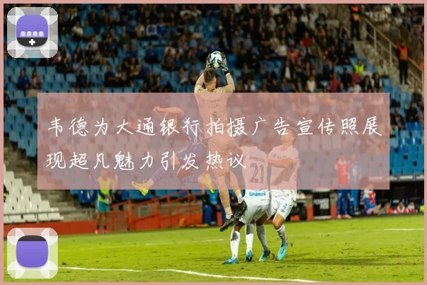 韦德为大通银行拍摄广告宣传照展现超凡魅力引发热议