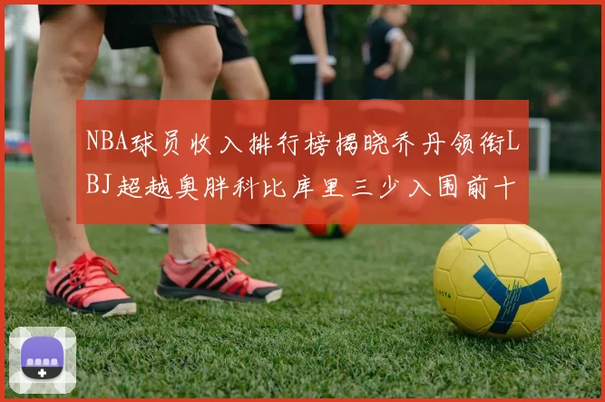 NBA球员收入排行榜揭晓乔丹领衔LBJ超越奥胖科比库里三少入围前十