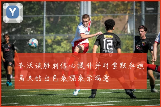 齐沃谈胜利信心提升并对索默和迪乌夫的出色表现表示满意