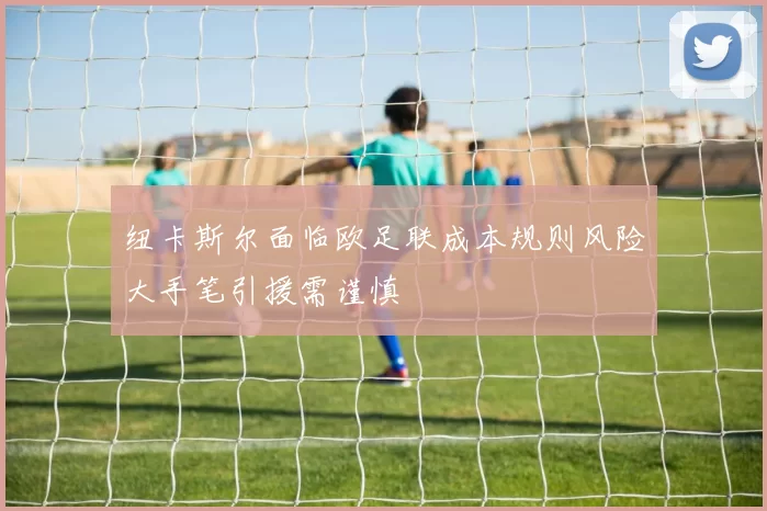 纽卡斯尔面临欧足联成本规则风险大手笔引援需谨慎