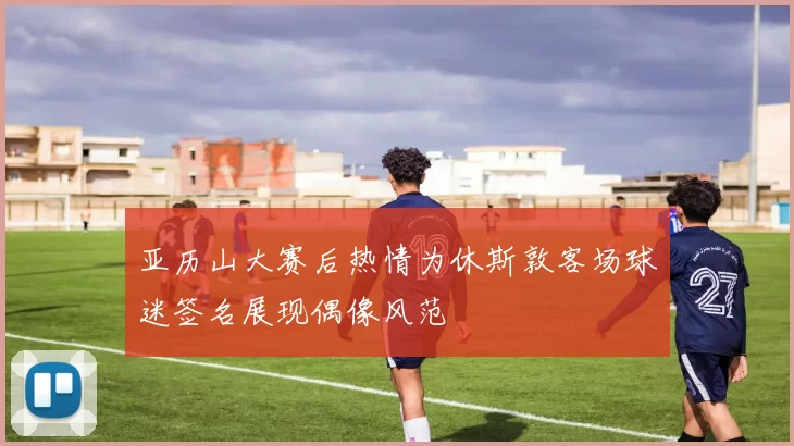 亚历山大赛后热情为休斯敦客场球迷签名展现偶像风范